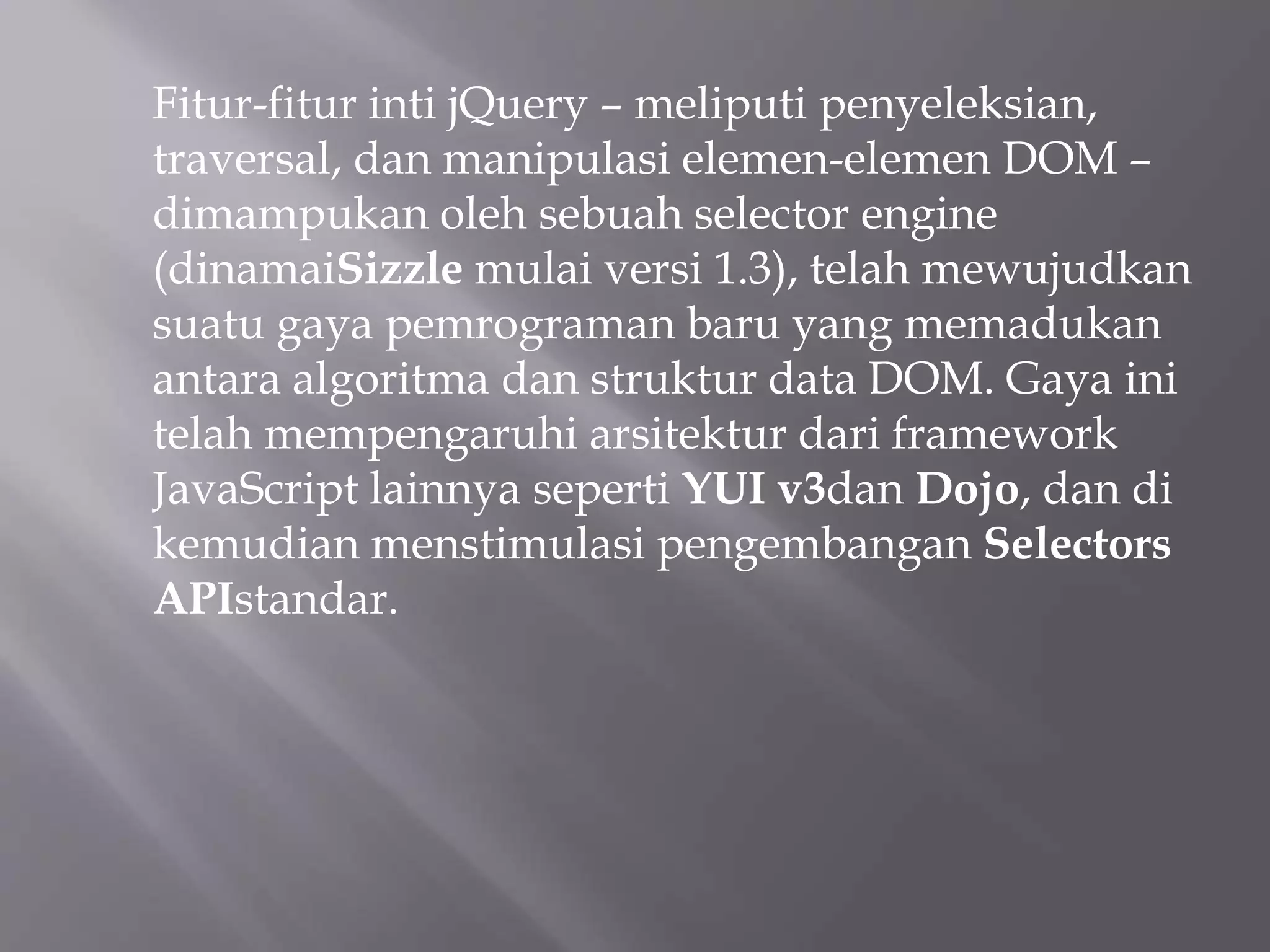 Fitur-fitur inti jQuery – meliputi penyeleksian,
traversal, dan manipulasi elemen-elemen DOM –
dimampukan oleh sebuah selector engine
(dinamaiSizzle mulai versi 1.3), telah mewujudkan
suatu gaya pemrograman baru yang memadukan
antara algoritma dan struktur data DOM. Gaya ini
telah mempengaruhi arsitektur dari framework
JavaScript lainnya seperti YUI v3dan Dojo, dan di
kemudian menstimulasi pengembangan Selectors
APIstandar.
 