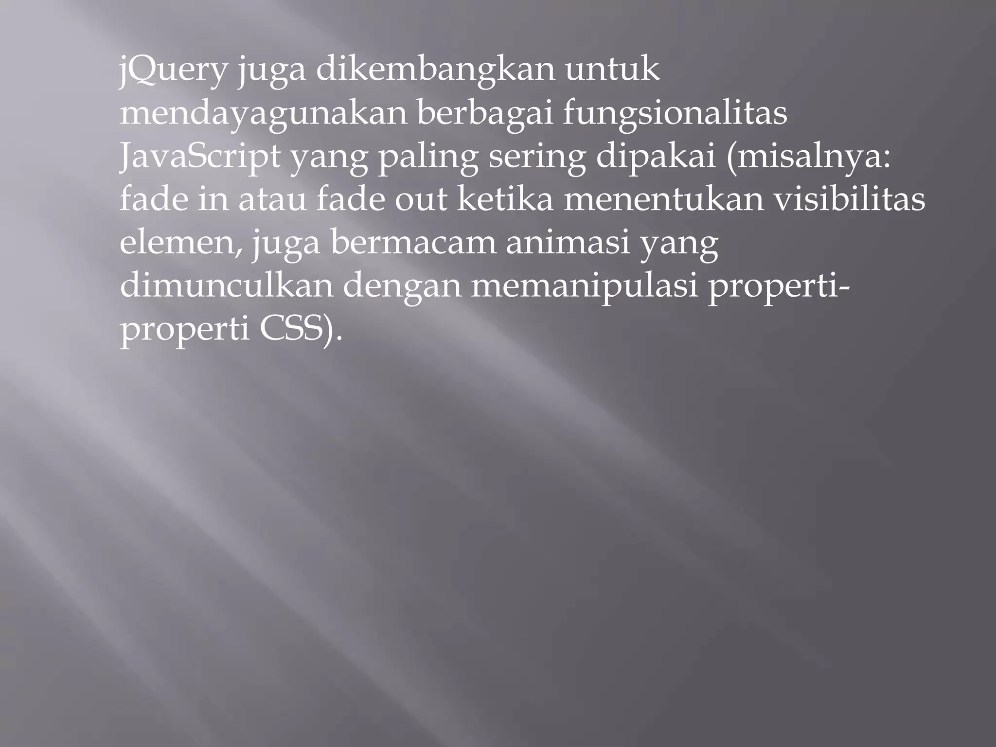 jQuery juga dikembangkan untuk
mendayagunakan berbagai fungsionalitas
JavaScript yang paling sering dipakai (misalnya:
fade in atau fade out ketika menentukan visibilitas
elemen, juga bermacam animasi yang
dimunculkan dengan memanipulasi properti-
properti CSS).
 