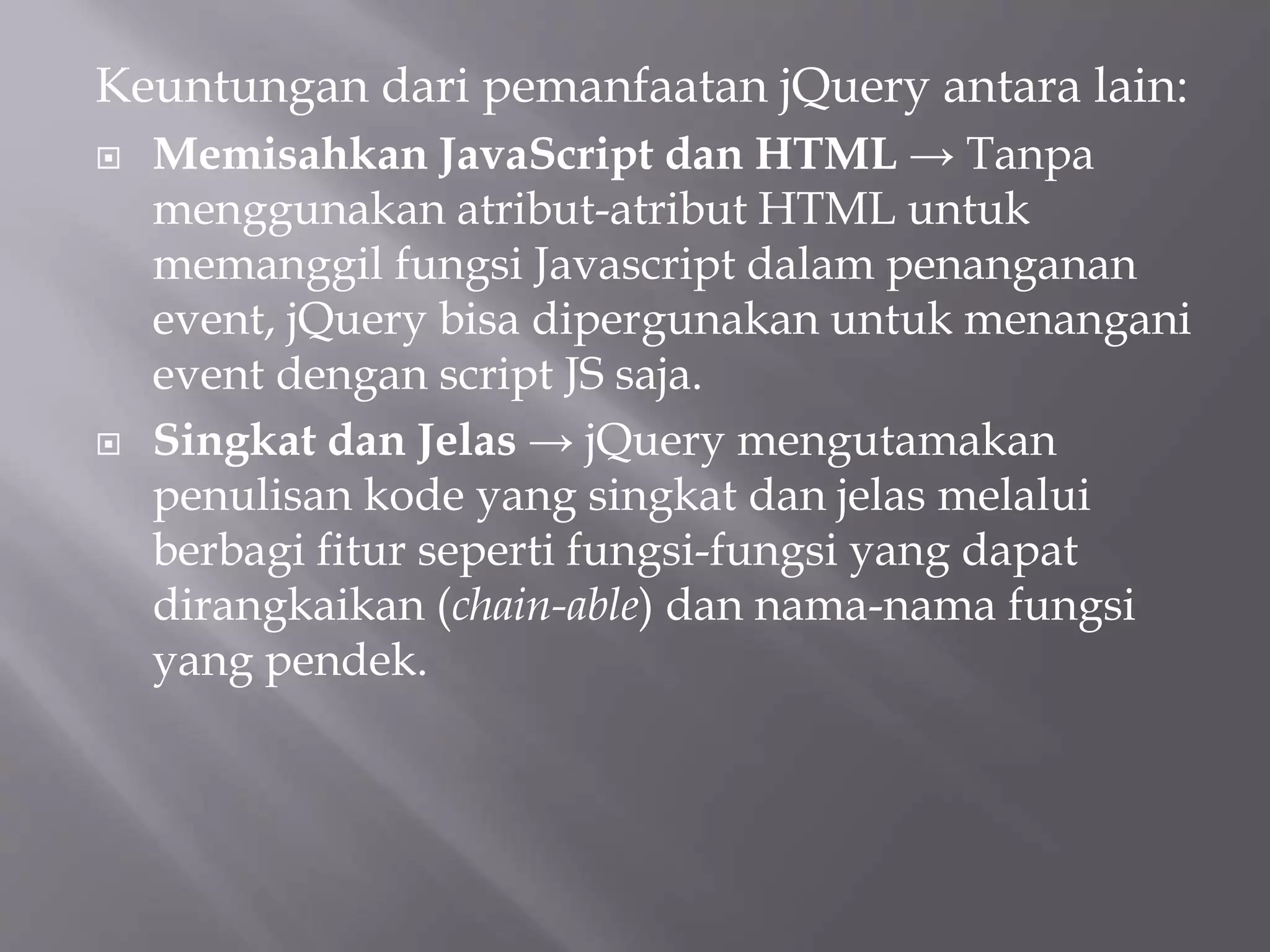 Keuntungan dari pemanfaatan jQuery antara lain:
 Memisahkan JavaScript dan HTML → Tanpa
menggunakan atribut-atribut HTML untuk
memanggil fungsi Javascript dalam penanganan
event, jQuery bisa dipergunakan untuk menangani
event dengan script JS saja.
 Singkat dan Jelas → jQuery mengutamakan
penulisan kode yang singkat dan jelas melalui
berbagi fitur seperti fungsi-fungsi yang dapat
dirangkaikan (chain-able) dan nama-nama fungsi
yang pendek.
 