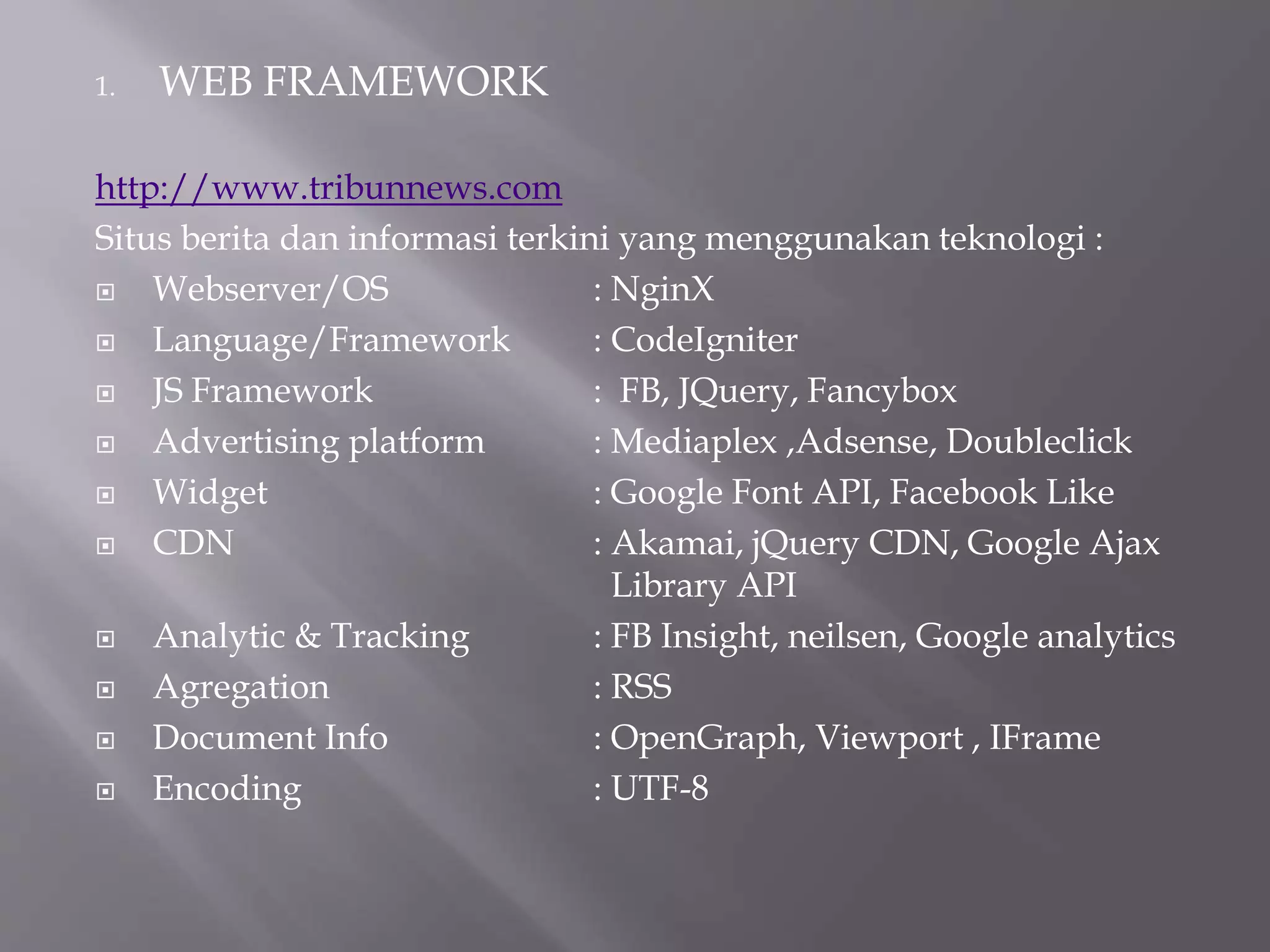 1. WEB FRAMEWORK
http://www.tribunnews.com
Situs berita dan informasi terkini yang menggunakan teknologi :
 Webserver/OS : NginX
 Language/Framework : CodeIgniter
 JS Framework : FB, JQuery, Fancybox
 Advertising platform : Mediaplex ,Adsense, Doubleclick
 Widget : Google Font API, Facebook Like
 CDN : Akamai, jQuery CDN, Google Ajax
Library API
 Analytic & Tracking : FB Insight, neilsen, Google analytics
 Agregation : RSS
 Document Info : OpenGraph, Viewport , IFrame
 Encoding : UTF-8
 