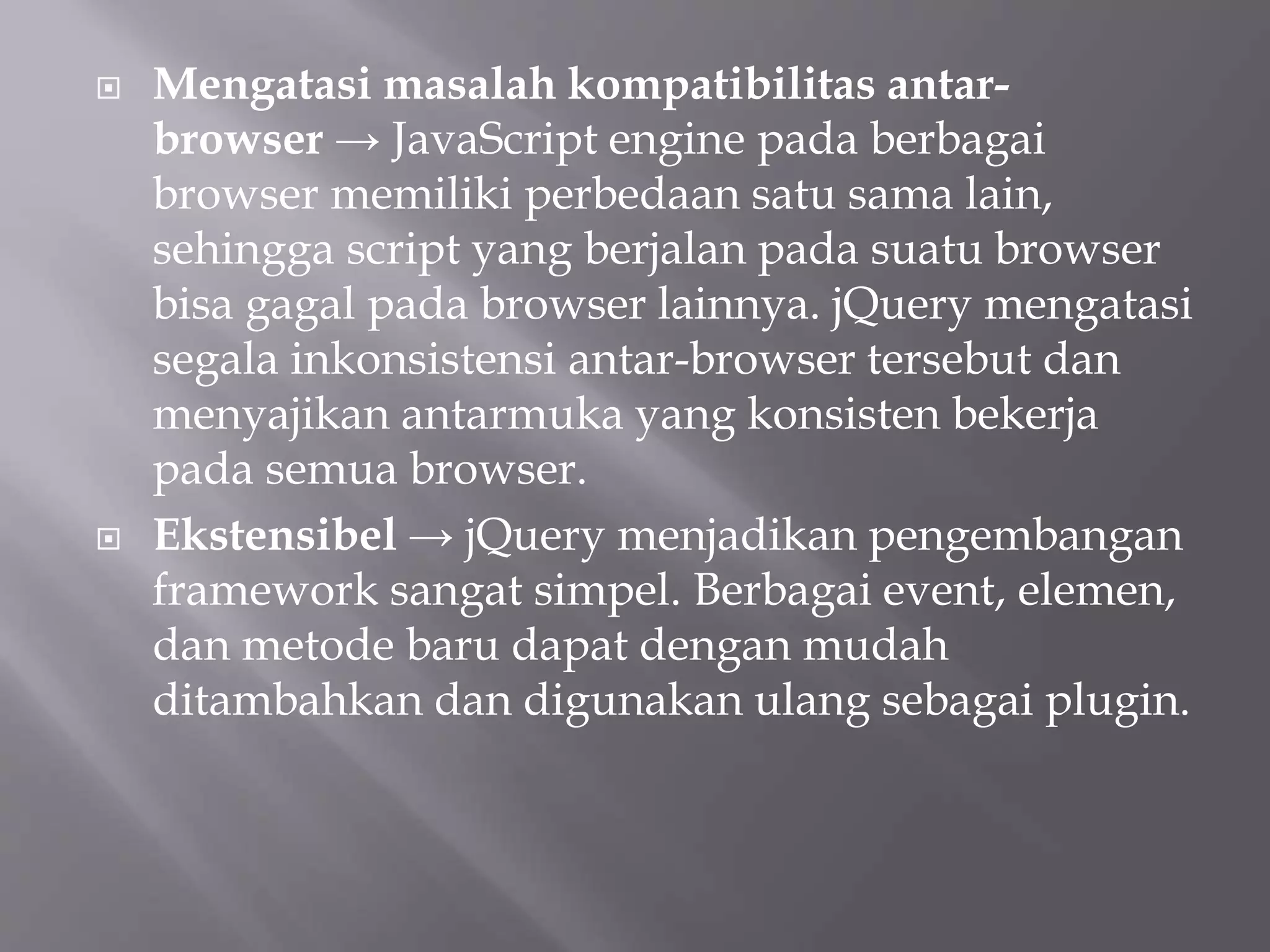  Mengatasi masalah kompatibilitas antar-
browser → JavaScript engine pada berbagai
browser memiliki perbedaan satu sama lain,
sehingga script yang berjalan pada suatu browser
bisa gagal pada browser lainnya. jQuery mengatasi
segala inkonsistensi antar-browser tersebut dan
menyajikan antarmuka yang konsisten bekerja
pada semua browser.
 Ekstensibel → jQuery menjadikan pengembangan
framework sangat simpel. Berbagai event, elemen,
dan metode baru dapat dengan mudah
ditambahkan dan digunakan ulang sebagai plugin.
 
