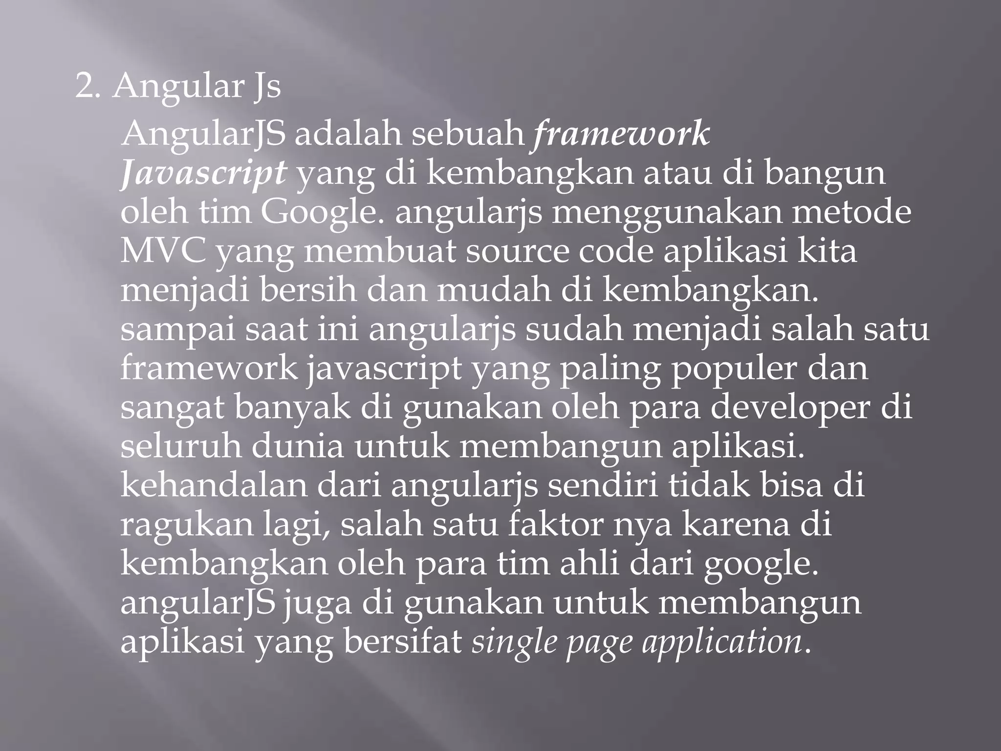 2. Angular Js
AngularJS adalah sebuah framework
Javascript yang di kembangkan atau di bangun
oleh tim Google. angularjs menggunakan metode
MVC yang membuat source code aplikasi kita
menjadi bersih dan mudah di kembangkan.
sampai saat ini angularjs sudah menjadi salah satu
framework javascript yang paling populer dan
sangat banyak di gunakan oleh para developer di
seluruh dunia untuk membangun aplikasi.
kehandalan dari angularjs sendiri tidak bisa di
ragukan lagi, salah satu faktor nya karena di
kembangkan oleh para tim ahli dari google.
angularJS juga di gunakan untuk membangun
aplikasi yang bersifat single page application.
 