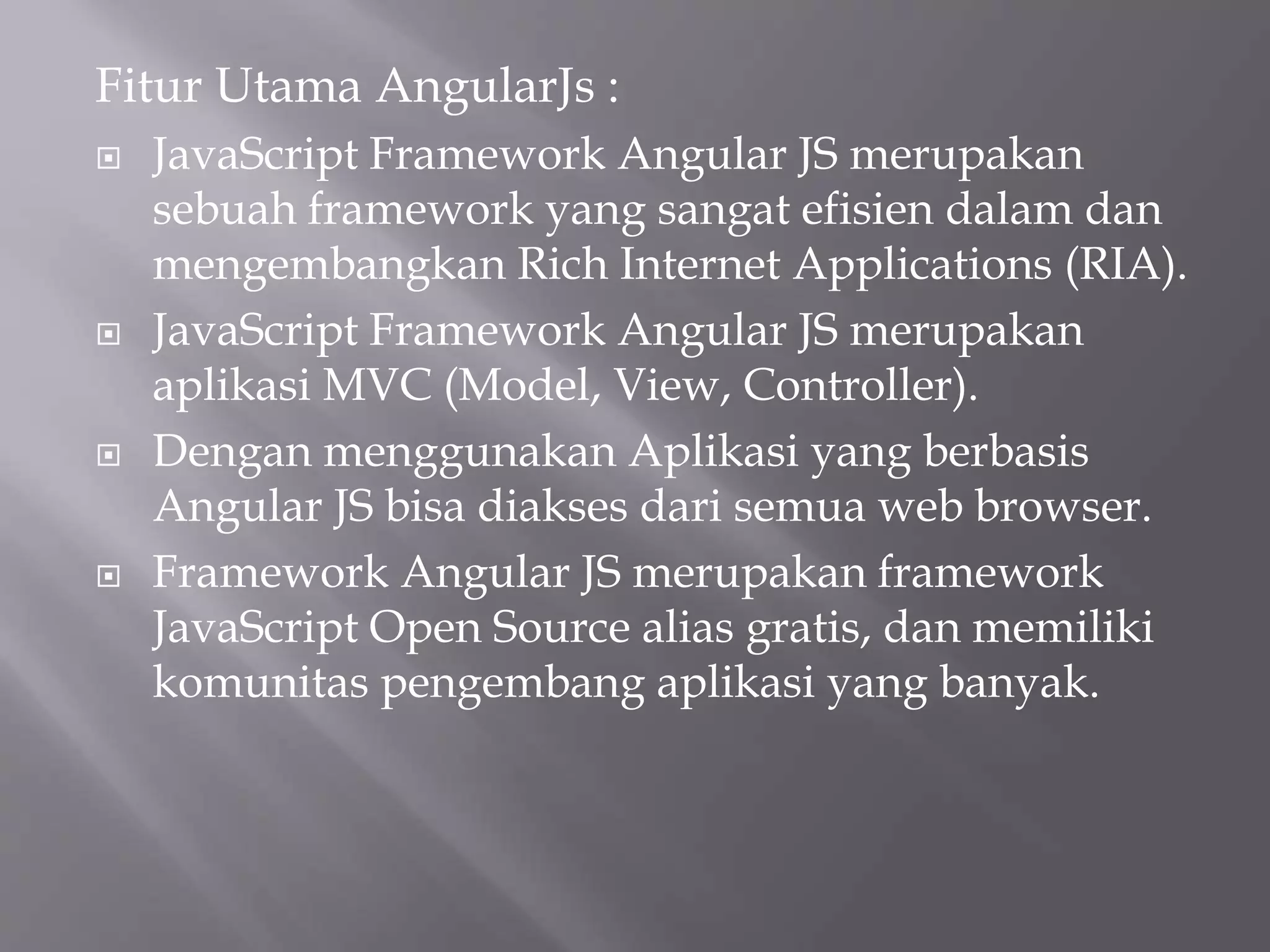 Fitur Utama AngularJs :
 JavaScript Framework Angular JS merupakan
sebuah framework yang sangat efisien dalam dan
mengembangkan Rich Internet Applications (RIA).
 JavaScript Framework Angular JS merupakan
aplikasi MVC (Model, View, Controller).
 Dengan menggunakan Aplikasi yang berbasis
Angular JS bisa diakses dari semua web browser.
 Framework Angular JS merupakan framework
JavaScript Open Source alias gratis, dan memiliki
komunitas pengembang aplikasi yang banyak.
 