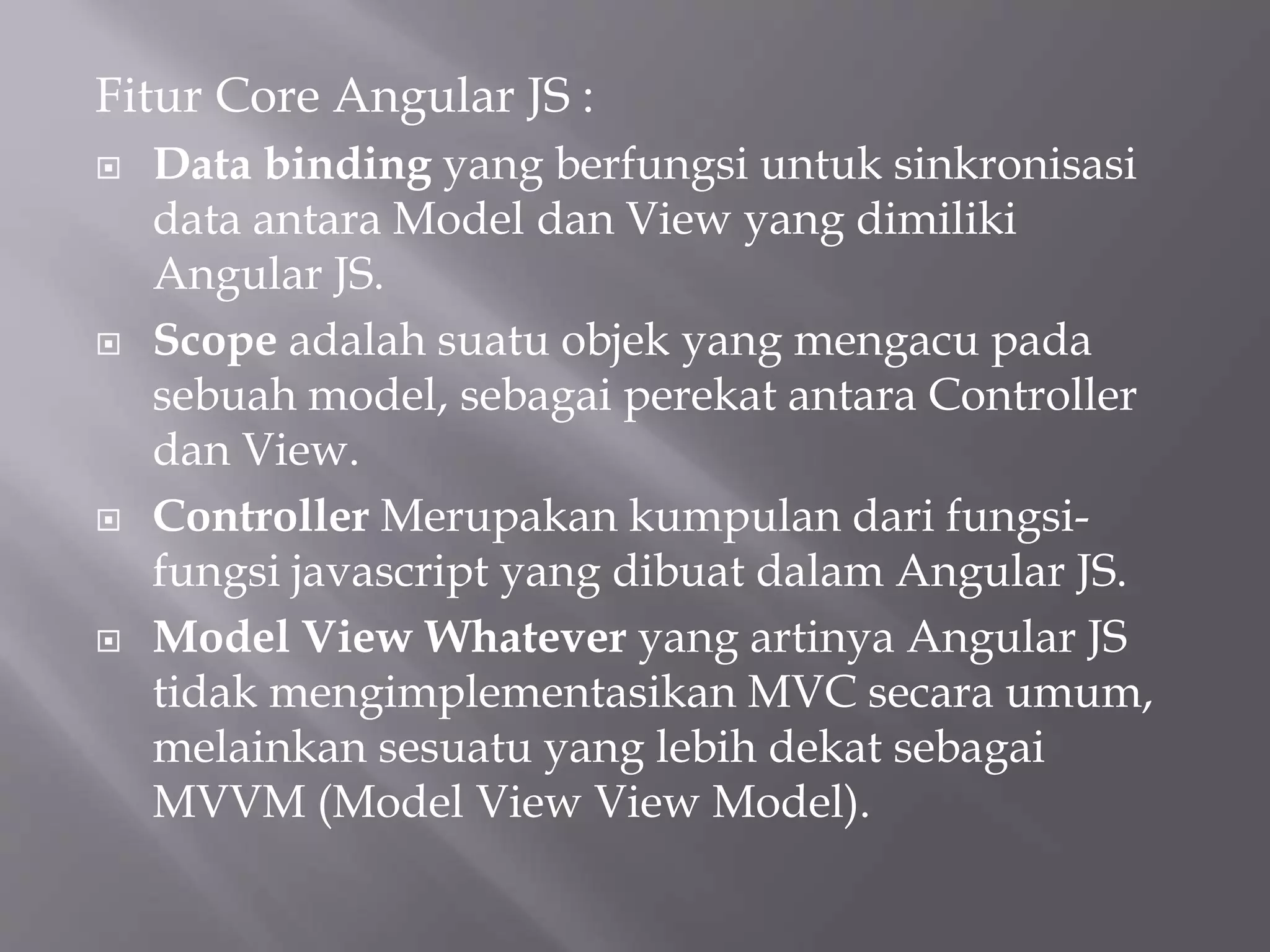 Fitur Core Angular JS :
 Data binding yang berfungsi untuk sinkronisasi
data antara Model dan View yang dimiliki
Angular JS.
 Scope adalah suatu objek yang mengacu pada
sebuah model, sebagai perekat antara Controller
dan View.
 Controller Merupakan kumpulan dari fungsi-
fungsi javascript yang dibuat dalam Angular JS.
 Model View Whatever yang artinya Angular JS
tidak mengimplementasikan MVC secara umum,
melainkan sesuatu yang lebih dekat sebagai
MVVM (Model View View Model).
 