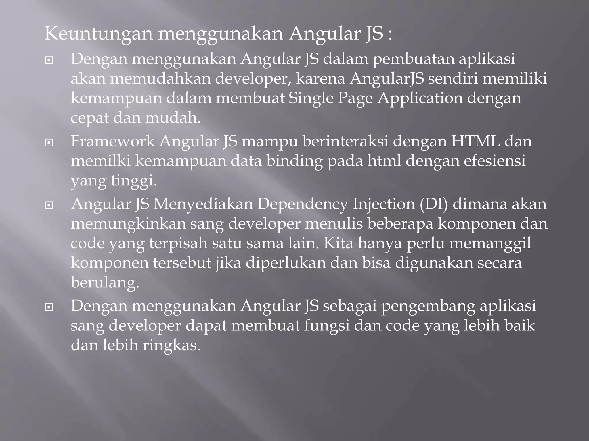 Keuntungan menggunakan Angular JS :
 Dengan menggunakan Angular JS dalam pembuatan aplikasi
akan memudahkan developer, karena AngularJS sendiri memiliki
kemampuan dalam membuat Single Page Application dengan
cepat dan mudah.
 Framework Angular JS mampu berinteraksi dengan HTML dan
memilki kemampuan data binding pada html dengan efesiensi
yang tinggi.
 Angular JS Menyediakan Dependency Injection (DI) dimana akan
memungkinkan sang developer menulis beberapa komponen dan
code yang terpisah satu sama lain. Kita hanya perlu memanggil
komponen tersebut jika diperlukan dan bisa digunakan secara
berulang.
 Dengan menggunakan Angular JS sebagai pengembang aplikasi
sang developer dapat membuat fungsi dan code yang lebih baik
dan lebih ringkas.
 