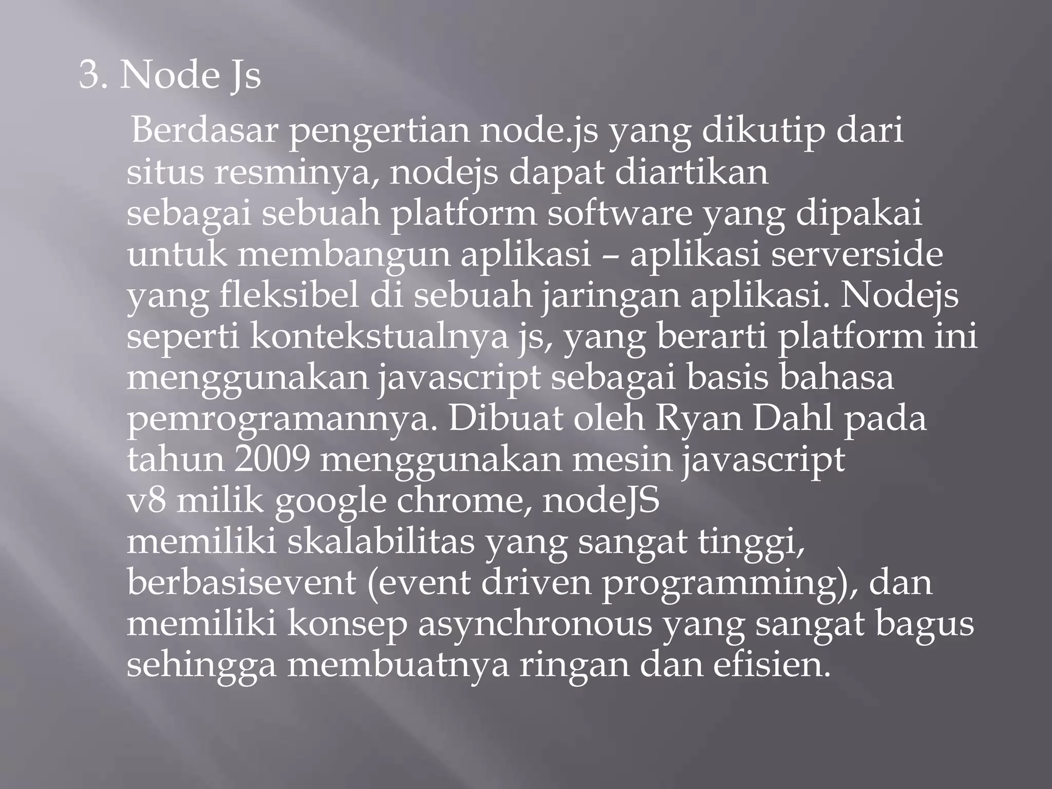 3. Node Js
Berdasar pengertian node.js yang dikutip dari
situs resminya, nodejs dapat diartikan
sebagai sebuah platform software yang dipakai
untuk membangun aplikasi – aplikasi serverside
yang fleksibel di sebuah jaringan aplikasi. Nodejs
seperti kontekstualnya js, yang berarti platform ini
menggunakan javascript sebagai basis bahasa
pemrogramannya. Dibuat oleh Ryan Dahl pada
tahun 2009 menggunakan mesin javascript
v8 milik google chrome, nodeJS
memiliki skalabilitas yang sangat tinggi,
berbasisevent (event driven programming), dan
memiliki konsep asynchronous yang sangat bagus
sehingga membuatnya ringan dan efisien.
 