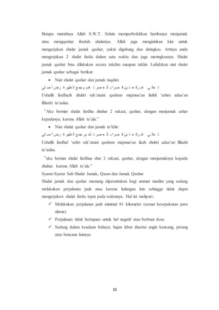 10
Betapa murahnya Allah S.W.T. Selain memperbolehkan hambanya menjamak
atau mengqashar ibadah shalatnya. Allah juga mengizinkan kita untuk
mengerjakan shalat jamak qashar, yakni digabung dan diringkas. Artinya anda
mengerjakan 2 shalat fardu dalam satu waktu dan juga meringkasnya. Shalat
jamak qashar bisa dilakukan secara takdim maupun takhir. Lafadzkan niat shalat
jamak qashar sebagai berikut:
 Niat shalat qashar dan jamak taqdim
‫َأ‬ ‫ي‬ ‫ضر‬ َ ‫رِض‬ ‫عب‬ ‫ا‬‫جو‬ ‫م‬ ‫قدي‬ ‫ى‬ ‫صض‬ ‫ا‬ ‫عب‬ ‫ل‬ ‫صضع‬ ‫ا‬ ‫عك‬ ‫ت‬ ‫ا‬ ‫ظت‬ ِ ‫أ‬ ‫اعب‬ ‫ى‬
Ushallii fardhazh zhuhri rak’ataini qashran majmuu’an ilaihil ‘ashru adaa’an
lillaahi ta’aalaa.
“Aku berniat shalat fardhu zhuhur 2 rakaat, qashar, dengan menjamak ashar
kepadanya, karena Allah ta’ala.”
 Niat shalat qashar dan jamak ta’khir:
‫َأ‬ ‫ي‬ ‫ضر‬ َ ‫رِض‬ ‫عب‬ ‫ا‬‫جو‬ ‫عض‬ ‫أخ‬ ‫ى‬ ‫صض‬ ‫ا‬ ‫عب‬ ‫ل‬ ‫صضع‬ ‫ا‬ ‫عك‬ ‫ت‬ ‫ا‬ ‫ظت‬ ِ ‫أ‬ ‫اعب‬ ‫ى‬
Ushallii fardhal ‘ashri rak’ataini qashran majmuu’an ilazh zhuhri adaa’an lillaahi
ta’aalaa.
“aku berniat shalat fardhua shar 2 rakaat, qashar, dengan menjamaknya kepada
zhuhur, karena Allah ta’ala.”
Syarat-Syarat Sah Shalat Jamak, Qasar dan Jamak Qashar
Shalat jamak dan qashar memang diperuntukan bagi ummat muslim yang sedang
melakukan perjalanan jauh atau karena halangan lain sehingga tidak dapat
mengerjakan shalat fardu tepat pada waktunya. Hal ini meliputi:
 Melakukan perjalanan jauh minimal 81 kilometer (sesuai kesepakatan para
ulama)
 Perjalanan tidak bertujuan untuk hal negatif atau berbuat dosa
 Sedang dalam keadaan bahaya; hujan lebat disertai angin kencang, perang
atau bencana lainnya.
 