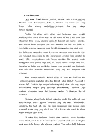 11
2.3 Salat berjamaah
(Arab: ‫الة‬ ‫عوعجة‬ ‫عب‬ Sholatul jama'ah) merujuk pada aktivitas salat yang
dilakukan secara bersama-sama. Salat ini dilakukan oleh minimal dua orang
dengan salah seorang menjadi imam (pemimpin) dan yang lainnya
menjadi makmum.
Fardhu `ain adalah wajib, dalam salat berjamaah, yang memiliki
pendapat fardhu `ain ini adalah Atha` bin Abi Rabah, Al Auza`i, Abu Tsaur, Ibnu
Khuzaymah, Ibnu Hibban, umumnya ulama Al Hanafiyah dan mazhab Hanabilah.
Atha` berkata bahwa kewajiban yang harus dilakukan dan tidak halal selain itu,
yaitu ketika seseorang mendengar azan, haruslah dia mendatanginya untuk salat.
Ada hadits yang mengatakan bahwa jika seorang mendengar azan, kemudian tidak
salat berjamaah maka orang itu tidak menginginkan kebaikan maka kebaikan itu
sendiri tidak menginginkannya pula. Dengan demikian bila seorang muslim
meninggalkan salat jamaah tanpa uzur, dia berdoa namun salatnya tetap syah.
Kemudian ada hadits yang menjelaskan jika ada orang yang tidak salat berjamaah,
maka nabi akan membakar rumah-rumah orang yang tidak menghadiri salat
berjamaah.
Yang mengatakan fardhu kifayah adalah Al Imam Asy Syafi`i dan Abu
Hanifah sebagaimana disebutkan oleh Ibnu Habirah dalam kitab Al Ifshah jilid 1
halaman 142. Demikian juga dengan jumhur (mayoritas) ulama baik yang lampau
(mutaqaddimin) maupun yang berikutnya (mutaakhkhirin). Termasuk juga
pendapat kebanyakan ulama dari kalangan mazhab Al Hanafiyah dan Al
Malikiyah.
Dikatakan sebagai fardhu kifayah maksudnya adalah bila sudah ada yang
menjalankannya, maka gugurlah kewajiban yang lain untuk melakukannya.
Sebaliknya, bila tidak ada satu pun yang menjalankan salat jamaah, maka
berdosalah semua orang yang ada di situ. Hal itu karena salat jamaah itu adalah
bagian dari syiar agama Islam.
Di dalam kitab Raudhatut Thalibin karya Imam An Nawawi disebutkan
bahwa: "Salat jamaah itu itu hukumnya fardhu `ain untuk salat Jumat. Sedangkan
untuk salat fardhu lainnya, ada beberapa pendapat. Yang paling shahih hukumnya
 