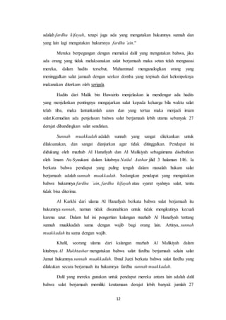 12
adalah fardhu kifayah, tetapi juga ada yang mengatakan hukumnya sunnah dan
yang lain lagi mengatakan hukumnya fardhu `ain."
Mereka berpegangan dengan memakai dalil yang mengatakan bahwa, jika
ada orang yang tidak melaksanakan salat berjamaah maka setan telah menguasai
mereka, dalam hadits tersebut, Muhammad menganalogikan orang yang
meninggalkan salat jamaah dengan seekor domba yang terpisah dari kelompoknya
makanakan diterkam oleh serigala.
Hadits dari Malik bin Huwairits menjelaskan ia mendengar ada hadits
yang menjelaskan pentingnya mengajarkan salat kepada keluarga bila waktu salat
telah tiba, maka lantunkanlah azan dan yang tertua maka menjadi imam
salat.Kemudian ada penjelasan bahwa salat berjamaah lebih utama sebanyak 27
derajat dibandingkan salat sendirian.
Sunnah muakkadah adalah sunnah yang sangat ditekankan untuk
dilaksanakan, dan sangat dianjurkan agar tidak ditinggalkan. Pendapat ini
didukung oleh mazhab Al Hanafiyah dan Al Malikiyah sebagaimana disebutkan
oleh Imam As-Syaukani dalam kitabnya Nailul Authar jilid 3 halaman 146. Ia
berkata bahwa pendapat yang paling tengah dalam masalah hukum salat
berjamaah adalah sunnah muakkadah. Sedangkan pendapat yang mengatakan
bahwa hukumnya fardhu `ain, fardhu kifayah atau syarat syahnya salat, tentu
tidak bisa diterima.
Al Karkhi dari ulama Al Hanafiyah berkata bahwa salat berjamaah itu
hukumnya sunnah, namun tidak disunnahkan untuk tidak mengikutinya kecuali
karena uzur. Dalam hal ini pengertian kalangan mazhab Al Hanafiyah tentang
sunnah muakkadah sama dengan wajib bagi orang lain. Artinya, sunnah
muakkadah itu sama dengan wajib.
Khalil, seorang ulama dari kalangan mazhab Al Malikiyah dalam
kitabnya Al Mukhtashar mengatakan bahwa salat fardhu berjamaah selain salat
Jumat hukumnya sunnah muakkadah. Ibnul Juzzi berkata bahwa salat fardhu yang
dilakukan secara berjamaah itu hukumnya fardhu sunnah muakkadah.
Dalil yang mereka gunakan untuk pendapat mereka antara lain adalah dalil
bahwa salat berjamaah memiliki keutamaan derajat lebih banyak jumlah 27
 