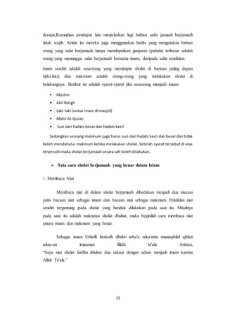 13
derajat,Kemudian pendapat lain menjelaskan lagi bahwa salat jamaah berjamaah
tidak wajib. Selain itu mereka juga menggunakan hadits yang mengatakan bahwa
orang yang salat berjamaah hanya mendapatkan ganjaran (pahala) terbesar adalah
orang yang menunggu salat berjamaah bersama imam, daripada salat sendirian.
imam sendiri adalah seseorang yang memimpin sholat di barisan paling depan
(laki-laki) dan makmum adalah orang-orang yang melakukan sholat di
belakangnya. Berikut ini adalah syarat-syarat jika seseorang menjadi imam:
• Muslim
• Akil Baligh
• Laki-laki (untuk imam di masjid)
• Mahir Al-Quran
• Suci dari hadats besar dan hadats kecil
Sedangkan seorang makmum juga harus suci dari hadats kecil dan besar dan tidak
boleh mendahului makmum ketika melakukan sholat. Setelah syarat tersebut di atas
terpenuhi maka sholat berjamaah secara sah boleh dilakukan.
 Tata cara sholat berjamaah yang benar dalam Islam
1. Membaca Niat
Membaca niat di dalam sholat berjamaah dibedakan menjadi dua macam
yaitu bacaan niat sebagai imam dan bacaan niat sebagai makmum. Pelafalan niat
sendiri tergantung pada sholat yang hendak dilakukan pada saat itu. Misalnya
pada saat itu adalah waktunya sholat dhuhur, maka beginilah cara membaca niat
antara imam dan makmum yang benar.
Sebagai imam Usholli fardodh dhuhri arba'a raka'atim mustaqbilal qiblati
adaa-an imaaman lillahi ta'ala Artinya,
“Saya niat sholat fardhu dhuhur dua rakaat dengan adzan menjadi imam karena
Allah Ta'ala.”
 