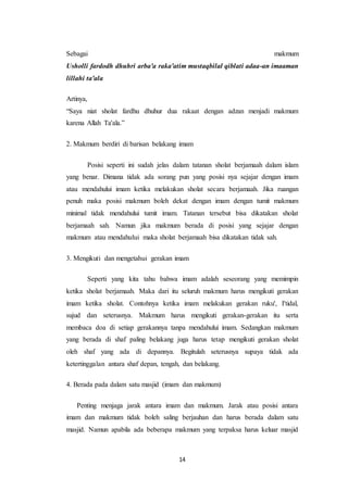 14
Sebagai makmum
Usholli fardodh dhuhri arba'a raka'atim mustaqbilal qiblati adaa-an imaaman
lillahi ta'ala
Artinya,
“Saya niat sholat fardhu dhuhur dua rakaat dengan adzan menjadi makmum
karena Allah Ta'ala.”
2. Makmum berdiri di barisan belakang imam
Posisi seperti ini sudah jelas dalam tatanan sholat berjamaah dalam islam
yang benar. Dimana tidak ada sorang pun yang posisi nya sejajar dengan imam
atau mendahului imam ketika melakukan sholat secara berjamaah. Jika ruangan
penuh maka posisi makmum boleh dekat dengan imam dengan tumit makmum
minimal tidak mendahului tumit imam. Tatanan tersebut bisa dikatakan sholat
berjamaah sah. Namun jika makmum berada di posisi yang sejajar dengan
makmum atau mendahului maka sholat berjamaah bisa dikatakan tidak sah.
3. Mengikuti dan mengetahui gerakan imam
Seperti yang kita tahu bahwa imam adalah seseorang yang memimpin
ketika sholat berjamaah. Maka dari itu seluruh makmum harus mengikuti gerakan
imam ketika sholat. Contohnya ketika imam melakukan gerakan ruku', I'tidal,
sujud dan seterusnya. Makmum harus mengikuti gerakan-gerakan itu serta
membaca doa di setiap gerakannya tanpa mendahului imam. Sedangkan makmum
yang berada di shaf paling belakang juga harus tetap mengikuti gerakan sholat
oleh shaf yang ada di depannya. Begitulah seterusnya supaya tidak ada
ketertinggalan antara shaf depan, tengah, dan belakang.
4. Berada pada dalam satu masjid (imam dan makmum)
Penting menjaga jarak antara imam dan makmum. Jarak atau posisi antara
imam dan makmum tidak boleh saling berjauhan dan harus berada dalam satu
masjid. Namun apabila ada beberapa makmum yang terpaksa harus keluar masjid
 
