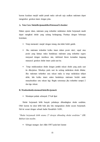 15
karena keadaan masjid sudah penuh maka sah-sah saja asalkan makmum dapat
mengetahui gerakan imam dengan jelas.
A. Tata Cara SholatBerjamaahJikaMakmumTerlambat
Dalam ajaran islam, makmum yang terlambat melakukan sholat berjamaah masih
dapat mengikuti sholat yang sedang berlangsung. Pastinya dengan beberapa
ketentuan.
• Tetap memasuki masjid dengan tenang dan tidak boleh gaduh.
• Jika makmum terlambat ketika imam dalam posisi ruku', sujud atau
posisi yang lainnya maka hendaknya makmum yang terlambat segera
menyusul dengan membaca niat, takbiratul ihram kemudian langsung
menyusul gerakan sholat imam pada saat itu.
• Tetap melaksanakan sholat dengan jumlah rakaat sholat yang pada saat
itu dikerjakan. Misalnya pada saat itu sedang melakukan sholat dhuhur.
Jika makmum terlambat satu rakaat maka ia tetap melakukan tahiyat
akhir, lalu ketika imam salam hendaknya makmum berdiri untuk
menyelesaikan satu rakaat lagi. Begitu seterusnya jika terlambat sampai 2
dan tiga rakaat.
B. ManfaatdanKeutamaanSholatBerjamaah
• Mendapat pahala sebanyak 27 kali lipat
Sholat berjamaah lebih banyak pahalanya dibandingkan sholat sendirian.
Oleh karena itu akan lebih baik jika kita mengerjakan sholat secara berjamaah.
Hal ini sesuai dengan sebuah hadist Rasulullah SAW,
“Shalat berjamaah lebih utama 27 derajat dibanding sholat sendirian.” (HR.
Bukhari dan muslim.
• Sebagai naungan dari Allah SWT pada hari kiamat
 