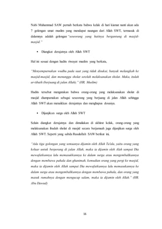 16
Nabi Muhammad SAW pernah berkata bahwa kelak di hari kiamat nanti akan ada
7 golongan umat muslim yang mendapat naungan dari Allah SWT, termasuk di
dalamnya adalah golongan “seseorang yang hatinya bergantung di masjid-
masjid.”
• Diangkat derajatnya oleh Allah SWT
Hal ini sesuai dengan hadits riwayat muslim yang berkata,
“Menyempurnakan wudhu pada saat yang tidak disukai, banyak melangkah ke
masjid-masjid, dan menunggu sholat setelah melaksanakan sholat. Maka, itulah
ar-tibath (berjuang di jalan Allah).” (HR. Muslim)
Hadits tersebut mengatakan bahwa orang-orang yang melaksanakan sholat di
masjid diumpamakan sebagai seseorang yang berjuang di jalan Allah sehingga
Allah SWT akan menaikkan derajatnya dan menghapus dosanya.
• Dijanjikan surga oleh Allah SWT
Selain diangkat derajatnya dan dimuliakan di akhirat kelak, orang-orang yang
melaksanakan ibadah sholat di masjid secara berjamaah juga dijanjikan surga oleh
Allah SWT. Seperti yang sabda Rasulullah SAW berikut ini,
“Ada tiga golongan yang semuanya dijamin oleh Allah Ta'ala, yaitu orang yang
keluar untuk berperang di jalan Allah, maka ia dijamin oleh Alah sampai Dia
mewafatkannya lalu memasukkannya ke dalam surga atau mengembalikannya
dengan membawa pahala dan ghanimah, kemudian orang yang pergi ke masjid,
maka ia dijamin oleh Allah sampai Dia mewafatkannya lalu memasukannya ke
dalam surga atau mengembalikannya dengan membawa pahala, dan orang yang
masuk rumahnya dengan mengucap salam, maka ia dijamin oleh Allah.” (HR.
Abu Dawud)
 