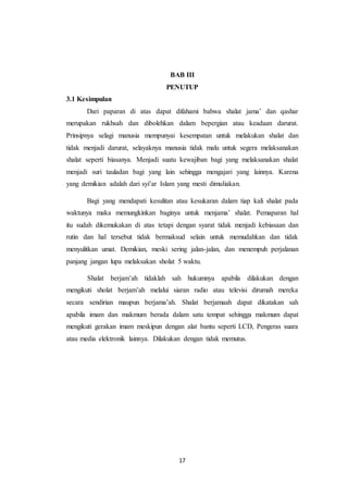 17
BAB III
PENUTUP
3.1 Kesimpulan
Dari paparan di atas dapat difahami bahwa shalat jama’ dan qashar
merupakan rukhsah dan dibolehkan dalam bepergian atau keadaan darurat.
Prinsipnya selagi manusia mempunyai kesempatan untuk melakukan shalat dan
tidak menjadi darurat, selayaknya manusia tidak malu untuk segera melaksanakan
shalat seperti biasanya. Menjadi suatu kewajiban bagi yang melaksanakan shalat
menjadi suri tauladan bagi yang lain sehingga mengajari yang lainnya. Karena
yang demikian adalah dari syi’ar Islam yang mesti dimuliakan.
Bagi yang mendapati kesulitan atau kesukaran dalam tiap kali shalat pada
waktunya maka memungkinkan baginya untuk menjama’ shalat. Pemaparan hal
itu sudah dikemukakan di atas tetapi dengan syarat tidak menjadi kebiasaan dan
rutin dan hal tersebut tidak bermaksud selain untuk memudahkan dan tidak
menyulitkan umat. Demikian, meski sering jalan-jalan, dan menempuh perjalanan
panjang jangan lupa melaksakan sholat 5 waktu.
Shalat berjam’ah tidaklah sah hukumnya apabila dilakukan dengan
mengikuti sholat berjam’ah melalui siaran radio atau televisi dirumah mereka
secara sendirian maupun berjama’ah. Shalat berjamaah dapat dikatakan sah
apabila imam dan makmum berada dalam satu tempat sehingga makmum dapat
mengikuti gerakan imam meskipun dengan alat bantu seperti LCD, Pengeras suara
atau media elektronik lainnya. Dilakukan dengan tidak memutus.
 