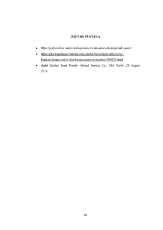 18
DAFTAR PUSTAKA
 https://portal-ilmu.com/shalat-jamak-shalat-qasar-shalat-jamak-qasar/
 https://plus.kapanlagi.com/tata-cara-sholat-berjamaah-yang-benar-
lengkap-dengan-adab-dan-keutamaannya-number-3005f3.html
 shalat Qashar Jama Penulis: Ahmad Sarwat, Lc., MA Terbit ,28 August
2018
 