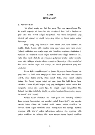 3
BAB II
PEMBAHASAN
2.1 Pelafalan Niat
Niat adalah amalan dari hati dan hanya Allah yang mengetahuinya. Niat
itu sendiri tempatnya di dalam hati dan bukanlah di lisan. Hal ini berdasarkan
ijma’ atau bisa disebut dengan kesepakatan para ulama sebagaimana yang
diwakili oleh Ahmad bin Abdul Harim Abul Abbas Al Haroni dalam Majmu’
Fatawanya.
Setiap orang yang melakukan suatu amalan pasti telah memiliki niat
terlebih dahulu. Karena tidak mungkin orang yang berakal yang punya ikhtiar
(pilihan) melakukan suatu amalan tanpa niat. Seandainya seseorang disodorkan air
kemudian dia membasuh kedua tangan, berkumur-kumur hingga membasuh kaki,
maka tidak masuk akal jika dia melakukan pekerjaan tersebut -yaitu berwudhu-
tanpa niat. Sehingga sebagian ulama mengatakan,”Seandainya Allah membebani
kita suatu amalan tanpa niat, niscaya ini adalah pembebanan yang sulit
dilakukan.
Secara logika mungkin dapat kita jawab. Bayangkan berapa banyak niat
yang harus kita hafal untuk mengerjakan shalat mulai dari shalat sunat sebelum
shubuh, shalat fardhu shubuh, shalat sunnah dhuha, shalat sunnah sebelum
dzuhur, dst. Sangat banyak sekali niat yang harus kita hafal karena harus
dilafalkan. Karena ini pula banyak orang yang meninggalkan amalan karena tidak
mengetahui niatnya atau karena lupa. Ini sungguh sangat menyusahkan kita.
Padahal Nabi kita shallallahu ’alaihi wa sallam bersabda,”Sesungguhnya agama
itu mudah.” (HR. Bukhari).
Adapun hukum melafalkan niat shalat pada saat menjelang takbiratul
ihram menurut kesepakatan para pengikut mazhab Imam Syafi’Iy dan pengikut
mazhab Imam Ahmad bin Hambali adalah sunnah, karena melafalkan niat
sebelum takbir dapat membantu untuk meningkatkan hati sehingga membuat
seseorang lebih khusyu’ dalam melksanakan shalatnya. Jika seseorang salah
dalam melafalkan niat sehingga tidak sesuai dengan niatnya. Seperti melafalkan
 