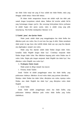 4
niat shalat Ashar tetapi niat yang di baca adalah niat shalat Dzuhur, maka yang
dianggap adalah niatnya bukan lafal niatnya.
Di dalam sholat mengeraskan bacaan niat adalah wajib dan tidak pula
sunnah dengan kesepakatan seluruh ulama. Bahkan hal tersebut adalah bid’ah
yang bertentangan dengan syari’at. Jika seseorang berkeyakinan bahwa perbuatan
ini adalah bagian dari ajaran syariat, maka ia adalah orang yang jahil,
menyimpang. Dan berhak mendapatkan hukuman ta’zir.
2.2 Qadla’, jama’, dan Qashar Shalat
Shalat jamak adalah shalat yang menggabungkan dua shalat fardhu dan
dilakukan pada satu waktu, bisa di awal atau bisa juga di akhir. Dalam memahami
shalat jamak ini juga harus tahu terlebih dahulu shalat apa saja yang bisa dijamak
atau digabungkan menjadi satu waktu.
Shalat yang bisa dijamak adalah shalat Dzuhur dengan shalat Ashar,
kemudian shalat Maghrib dengan shalat Isya’. Contohnya menjamak shalat
Dzuhur dengan shalat Ashar. Bisa dilakukan langsung pada waktu Dzuhur atau di
waktu Ashar. Begitu pula dengan menjamak shalat Maghrib dan shalat Isya’, bisa
dilakukan waktu Maghrib atau waktu Isya’.
A. Pembagian Shalat Jamak
Shalat jamak ini dibagi menjadi dua macam:
1. Pertama, Jamak Takdim
Jamak Takdim ini adalah penggabungan antara dua shalat fardhu, yang
pelaksanaan shalatnya dilakukan di awal waktu shalat yang pertama (diawalkan)
Misalnya: shalat Dzuhur dan shalat Ashar, dikerjakan satu waktu, tepatnya waktu
Dzuhur, atau shalat Maghrib dan shalat Isya’ yang dikerjakan waktu shalat
Maghrib
2. Jamak Takhir.
Jamak Takhir adalah penggabungan antara dua shalat fardhu, yang
pelaksanaan shalatnya dilakukan pada waktu shalat fardhu yang kedua
(diakhirkan).
 