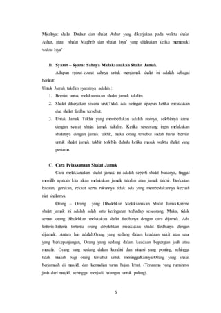 5
Misalnya: shalat Dzuhur dan shalat Ashar yang dikerjakan pada waktu shalat
Ashar, atau shalat Maghrib dan shalat Isya’ yang dilakukan ketika memasuki
waktu Isya’
B. Syarat – Syarat Sahnya Melaksanakan Shalat Jamak
Adapun syarat-syarat sahnya untuk menjamak shalat ini adalah sebagai
berikut:
Untuk Jamak takdim syaratnya adalah :
1. Berniat untuk melaksanakan shalat jamak takdim.
2. Shalat dikerjakan secara urut,Tidak ada selingan apapun ketika melakukan
dua shalat fardhu tersebut.
3. Untuk Jamak Takhir yang membedakan adalah niatnya, selebihnya sama
dengan syarat shalat jamak takdim. Ketika seseorang ingin melakukan
shalatnya dengan jamak takhir, maka orang tersebut sudah harus berniat
untuk shalat jamak takhir terlebih dahulu ketika masuk waktu shalat yang
pertama.
C. Cara Pelaksanaan Shalat Jamak
Cara melaksanakan shalat jamak ini adalah seperti shalat biasanya, tinggal
memilih apakah kita akan melakukan jamak takdim atau jamak takhir. Berkaitan
bacaan, gerakan, rekaat serta rukunnya tidak ada yang membedakannya kecuali
niat shalatnya.
Orang – Orang yang Dibolehkan Melaksanakan Shalat JamakKarena
shalat jamak ini adalah salah satu keringanan terhadap seseorang. Maka, tidak
semua orang dibolehkan melakukan shalat fardhunya dengan cara dijamak. Ada
kriteria-kriteria tertentu orang dibolehkan melakukan shalat fardhunya dengan
dijamak. Antara lain adalah:Orang yang sedang dalam keadaan sakit atau uzur
yang berkepanjangan, Orang yang sedang dalam keadaan bepergian jauh atau
musafir, Orang yang sedang dalam kondisi dan situasi yang penting, sehingga
tidak mudah bagi orang tersebut untuk meninggalkannya.Orang yang shalat
berjamaah di masjid, dan kemudian turun hujan lebat. (Terutama yang rumahnya
jauh dari masjid, sehingga menjadi halangan untuk pulang).
 