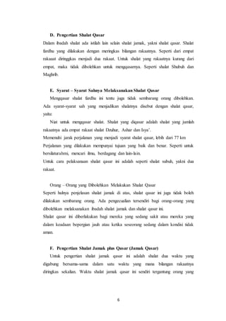 6
D. Pengertian Shalat Qasar
Dalam ibadah shalat ada istilah lain selain shalat jamak, yakni shalat qasar. Shalat
fardhu yang dilakukan dengan meringkas bilangan rakaatnya. Seperti dari empat
rakaaat diringgkas menjadi dua rakaat. Untuk shalat yang rakaatnya kurang dari
empat, maka tidak dibolehkan untuk mengqasarnya. Seperti shalat Shubuh dan
Maghrib.
E. Syarat – Syarat Sahnya Melaksanakan Shalat Qasar
Mengqasar shalat fardhu ini tentu juga tidak sembarang orang dibolehkan.
Ada syarat-syarat sah yang menjadikan shalatnya disebut dengan shalat qasar,
yaitu:
Niat untuk mengqasar shalat. Shalat yang diqasar adalah shalat yang jumlah
rakaatnya ada empat rakaat shalat Dzuhur, Ashar dan Isya’.
Memenuhi jarak perjalanan yang menjadi syarat shalat qasar, lebih dari 77 km
Perjalanan yang dilakukan mempunyai tujuan yang baik dan benar. Seperti untuk
bersilaturahmi, mencari ilmu, berdagang dan lain-lain.
Untuk cara pelaksanaan shalat qasar ini adalah seperti shalat subuh, yakni dua
rakaat.
Orang – Orang yang Dibolehkan Melakukan Shalat Qasar
Seperti halnya penjelasan shalat jamak di atas, shalat qasar ini juga tidak boleh
dilakukan sembarang orang. Ada pengecualian tersendiri bagi orang-orang yang
dibolehkan melaksanakan ibadah shalat jamak dan shalat qasar ini.
Shalat qasar ini diberlakukan bagi mereka yang sedang sakit atau mereka yang
dalam keadaan bepergian jauh atau ketika seseorang sedang dalam kondisi tidak
aman.
F. Pengertian Shalat Jamak plus Qasar (Jamak Qasar)
Untuk pengertian shalat jamak qasar ini adalah shalat dua waktu yang
digabung bersama-sama dalam satu waktu yang mana bilangan rakaatnya
diringkas sekalian. Waktu shalat jamak qasar ini sendiri tergantung orang yang
 
