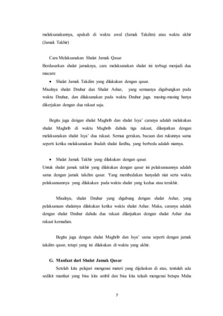 7
melaksanakannya, apakah di waktu awal (Jamak Takdim) atau waktu akhir
(Jamak Takhir)
Cara Melaksanakan Shalat Jamak Qasar
Berdasarkan shalat jamaknya, cara melaksanakan shalat ini terbagi menjadi dua
macam:
 Shalat Jamak Takdim yang dilakukan dengan qasar.
Misalnya shalat Dzuhur dan Shalat Ashar, yang semuanya digabungkan pada
waktu Dzuhur, dan dilaksanakan pada waktu Dzuhur juga. masing-masing hanya
dikerjakan dengan dua rakaat saja.
Begitu juga dengan shalat Maghrib dan shalat Isya’ caranya adalah melakukan
shalat Maghrib di waktu Maghrib dahulu tiga rakaat, dilanjutkan dengan
melaksanakan shalat Isya’ dua rakaat. Semua gerakan, bacaan dan rukunnya sama
seperti ketika melaksanakan ibadah shalat fardhu, yang berbeda adalah niatnya.
 Shalat Jamak Takhir yang dilakukan dengan qasar.
Untuk shalat jamak takhir yang dilakukan dengan qasar ini pelaksanaannya adalah
sama dengan jamak takdim qasar. Yang membedakan hanyalah niat serta waktu
pelaksanaannya yang dilakukan pada waktu shalat yang kedua atau terakhir.
Misalnya, shalat Dzuhur yang digabung dengan shalat Ashar, yang
pelaksanaan shalatnya dilakukan ketika waktu shalat Ashar. Maka, caranya adalah
dengan shalat Dzuhur dahulu dua rakaat dilanjutkan dengan shalat Ashar dua
rakaat kemudian.
Begitu juga dengan shalat Maghrib dan Isya’ sama seperti dengan jamak
takdim qasar, tetapi yang ini dilakukan di waktu yang akhir.
G. Manfaat dari Shalat Jamak Qasar
Setelah kita pelajari mengenai materi yang dijelaskan di atas, tentulah ada
sedikit manfaat yang bisa kita ambil dan bisa kita telaah mengenai betapa Maha
 