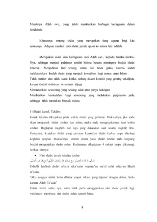 8
Murahnya Allah swt., yang telah memberikan berbagai keringanan dalam
beridabah.
Khususnya tentang shalat yang merupakan tiang agama bagi kita
semuanya. Adapun manfaat dari shalat jamak qasar ini antara lain adalah:
Merupakan salah satu keringanan dari Allah swt., kepada hamba-hamba-
Nya, sehingga menjadi pelajaran sendiri bahwa betapa pentingnya ibadah shalat
tersebut. Menjadikan hati tenang, aman dan tidak galau, karena sudah
melaksanakan ibadah shalat yang menjadi kewajiban bagi semua umat Islam
Tidak minder dan tidak takut ketika sedang dalam kondisi yang genting sekalipun,
karena ibadah shalatnya senantiasa dijaga
Memudahkan seseorang yang sedang sakit atau punya halangan
Memberikan kemudahan bagi seseorang yang melakukan perjalanan jauh,
sehingga tidak memakan banyak waktu.
1) Shalat Jamak Takdim
Jamak takdim dikerjakan pada waktu shalat yang pertama. Maksudnya, jika anda
akan menjamak shalat dzuhur dan ashar, maka anda mengerjakannya saat waktu
dzuhur. Begitupun maghrib dan isya yang dilakukan saat waktu maghrib tiba.
Urutannya, kerjakan shalat yang pertama kemudian shalat kedua tanpa diselingi
kegiatan apapun. Maksudnya, setelah salam pada shalat dzuhur anda langsung
berdiri mengerjakan shalat ashar. Keduannya dikerjakan 4 rakaat tanpa dikurangi,
berikut niatnya:
 Niat shalat jamak takdim dzuhur
‫أ‬ُ‫ص‬َ‫ل‬ ِّ‫ي‬ ‫ل‬‫ر‬ ْ‫ض‬‫ل‬َ ‫يظلا‬ ‫ص‬‫ض‬ِْ‫أ‬‫ر‬‫عب‬ َ‫ك‬‫ع‬‫ل‬‫ا‬‫ت‬‫ل‬‫ظ‬ ‫ع‬َ‫ج‬ ْ‫م‬ِّ‫و‬ْ‫ع‬‫ل‬‫ا‬ ‫اا‬ ‫ص‬‫ض‬ْ‫ص‬‫ل‬‫ا‬‫عب‬ َ‫د‬‫ع‬‫ل‬‫ء‬‫ل‬‫ع‬ ‫ص‬ِ ‫عبت‬‫ل‬‫ا‬‫ل‬‫ى‬
Ushollii fardlozh zhuhri arba’a raka’aatin majmuu’an ma’al ashri adaa-an lillaahi
ta’aalaa.
“Aku sengaja shalat fardu dhuhur empat rakaat yang dijama’ dengan Ashar, fardu
karena Allah Ta’aala”
Untuk shalat ashar nya, anda tidak perlu menggunakan niat shalat jamak lagi,
melainkan membaca niat shalat ashar seperti biasa.
 