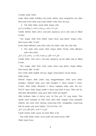 9
2) Shalat Jamak Takhir
Jamak takhir adalah kebalikan dari jamak takdim, yakni mengerjakan dua shalat
fardu pada waktu shalat yang kedua (adalah waktu ashar dan isya).
 Niat shalat zhuhur jamak takhir dengan ashar
‫أ‬ُ‫ص‬َ‫ل‬ ِّ‫ي‬ ‫ل‬‫ر‬ ْ‫ض‬‫ل‬َ ِْ‫أ‬‫ر‬‫يظلاعب‬ ‫ص‬‫ض‬ َ‫ك‬‫ع‬‫ل‬‫ا‬‫ت‬‫ل‬‫ظ‬ ‫ع‬َ‫ج‬ ْ‫م‬ِّ‫و‬ْ‫ع‬‫ل‬‫ا‬ ‫اا‬ ‫ص‬‫ض‬ْ‫ص‬‫ل‬‫ا‬‫عب‬ َ‫د‬‫ع‬‫ل‬‫ء‬‫ل‬‫ع‬ ‫ص‬ِ ‫عبت‬‫ل‬‫ا‬‫ل‬‫ى‬
Ushollii fardlozh zhuhri arba’a raka’aatin majmuu’an ma’al ashri adaa-an lillaahi
ta’aalaa.
“Aku sengaja shalat fardu dhuhur empat rakaat yang dijama’ dengan Ashar,
fardu karena Allah Ta’aala”
Kedua shalat dilakukan pada waktu ashar, bisa zhuhur dulu, bisa ashar dulu.
 Niat shalat ashar jamak takhir dengan zhuhur (Kedua shalat dilakukan
pada waktu ashar)
‫أ‬ُ‫ص‬َ‫ل‬ ِّ‫ي‬ ‫ل‬‫ر‬ ْ‫ض‬‫ل‬َ ‫ص‬‫ض‬ْ‫ص‬‫ل‬‫ا‬‫عب‬ ‫ا‬ ‫يظل‬ َ‫ك‬‫ع‬‫ل‬‫ا‬‫ت‬‫ل‬‫ظ‬ ‫ع‬َ‫ج‬ ْ‫م‬ِّ‫و‬ْ‫ع‬‫ل‬‫ا‬ ‫اا‬ ‫ص‬‫ض‬ِْ‫أ‬‫ر‬‫عب‬ َ‫د‬‫ع‬‫ل‬‫ء‬‫ل‬‫ع‬ ‫ص‬ِ ‫عبت‬‫ل‬‫ا‬‫ل‬‫ى‬
Ushollii fardlol ‘ashri arba’a raka’aatin majmuu’an ma’azh zhuhri adaa-an lillaahi
ta’aalaa.
“Aku sengaja shalat fardu Ashar empat rakaat yang dijama’ dengan dhuhur,
fardu karena Allah Ta’aala”
Note: Untuk shalat maghrib dan isya, tinggal menyesuaikan bacaan niatnya.
Shalat Qashar
Berbeda dengan shalat jamak yang menggambungkan, shalat qasar artinya
meringkas. Rukhsah shalat qasar ialah meringkas 4 rakaat menjadi 2 rakaat.
Contoh, shalat dzuhur dikerjakan 2 rakaat, begitupun shalat ashar dan isya.
INGAT: hanya shalat dengan jumlah 4 rakaat yang boleh di qasar. Maka dari itu,
anda tidak diperbolehkan meng qasar shalat subuh dan maghrib.
Allah berfirman dalam al Qur’an surat An Nisa ayat 101 yang artinya: “Dan
apabila kamu bepergian di muka bumi, maka tidak mengapa kamu menqashar
shalatmu, jika kamu takut diserang orang-orang kafir, sesungguhnya orang-orang
kafir itu musuh yang nyata bagimu,” Q.S.(An Nisa: 101)
‫ت‬ُ‫ص‬َ‫ل‬ ِّ‫ع‬ ‫ل‬‫ر‬ ْ‫ض‬‫ل‬َ ‫ص‬‫ض‬ِْ‫أ‬‫ر‬‫عب‬ ‫ص‬‫ْك‬‫ع‬‫ل‬‫ت‬‫ل‬‫ا‬ْ‫ت‬‫ل‬‫ظ‬ ‫ع‬َ‫ض‬ْ‫ص‬‫ل‬‫ا‬ َ‫د‬‫ع‬‫ل‬‫ء‬‫ل‬‫ع‬ ‫ص‬ ّ ‫ص‬ِ ‫ت‬‫ل‬‫ب‬‫ع‬‫ل‬‫ا‬‫ل‬‫ى‬
Usholli farduzh dzuhri qasran rok’ataini lillahi ta’ala
“Niat shalat fardhu dzuhur secara qashar dua rakaat karena Allah”
Shalat Jamak Qasar
 