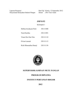 Laporan Responsi                           Hari/Tgl : Kamis, 12 September 2012
Penyusunan Kelayakan Industri Pangan       Dosen : Dwi Yuni Astati




                                          JMP B P2
                                          Kelompok 1

                Dellina Iswahyuni Putri       J3E111040

                Nurul Kartika                 J3E111091

                Virani Dwi One Nita           J3E111110

                Elvina Larasati               J3E111115

                Rizki Rhamadina Hanuji        J3E111138




                  SUPERVISOR JAMINAN MUTU PANGAN

                                  PROGRAM DIPLOMA

                         INSTITUT PERTANIAN BOGOR

                                           2012
 