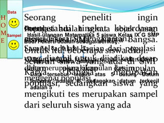 Data
H        Seorang            peneliti             ingin
O
         mengetahui tingkat objek yang
         Populasi adalah semua kecerdasan
        Contoh
M Sampel Hasil ulangan Matematika 5 siswa Kelas IX G SMP
E       Budi Pekertisasaran pengamatan.
         menjadi adalahSMP berikut : Bangsa.
         siswa-siswa sebagai Karya
         Sampel 8adalah bagian siswapopulasi
         Untuk itu, beberapa dari diuji.
               7      6 5 7
         yang diambil fakta tunggal, sedangkan
          Datum adalah untuk dijadikan dasar
         Seluruh datum datum ada di SMP
            datum    siswa yang
         dalam        penarikan
          data merupakan kumpulan datumkesimpulan
         Karya tersebut terdiri atas 5merupakan
           Data        Bangsa           datum. Datum
         mengenai populasi
           terbesar adalah 8, sedangkan datum terkecil
         populasi, sedangkan siswa yang
          adalah 5
         mengikuti tes merupakan sampel
         dari seluruh siswa yang ada
 