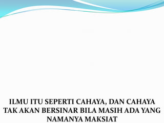 ILMU ITU SEPERTI CAHAYA, DAN CAHAYA
TAK AKAN BERSINAR BILA MASIH ADA YANG
          NAMANYA MAKSIAT
 