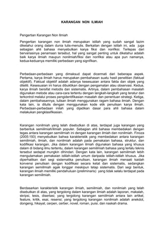 KARANGAN NON ILMIAH
Pengertian Karangan Non Ilmiah
Pengertian karangan non ilmiah merupakan istilah yang sudah sangat lazim
diketahui orang dalam dunia tulis-menulis. Berkaitan dengan istilah ini, ada juga
sebagian ahli bahasa menyebutkan karya fiksi dan nonfiksi. Terlepas dari
bervariasinya penamaan tersebut, hal yang sangat penting untuk diketahui adalah
baik karya ilmiah maupun nonilmiah/fiksi dan nonfiksi atau apa pun namanya,
kedua-keduanya memiliki perbedaan yang signifikan.
Perbedaan-perbedaan yang dimaksud dapat dicermati dari beberapa aspek.
Pertama, karya ilmiah harus merupakan pembahasan suatu hasil penelitian (faktual
objektif). Faktual objektif adalah adanya kesesuaian antara fakta dan objek yang
diteliti. Kesesuaian ini harus dibuktikan dengan pengamatan atau observasi. Kedua,
karya ilmiah bersifat metodis dan sistematis. Artinya, dalam pembahasan masalah
digunakan metode atau cara-cara tertentu dengan langkah-langkah yang teratur dan
terkontrol melalui proses pengidentifikasian masalah dan penentuan strategi. Ketiga,
dalam pembahasannya, tulisan ilmiah menggunakan ragam bahasa ilmiah. Dengan
kata lain, ia ditulis dengan menggunakan kode etik penulisan karya ilmiah.
Perbedaan-perbedaan inilah yang dijadikan dasar para ahli bahasa dalam
melakukan pengklasifikasian.
Karangan nonilmiah yang telah disebutkan di atas, terdapat juga karangan yang
berbentuk semiilmiah/ilmiah populer. Sebagian ahli bahasa membedakan dengan
tegas antara karangan semiilmiah ini dengan karangan ilmiah dan nonilmiah. Finoza
(2005:193) menyebutkan bahwa karakteristik yang membedakan antara karangan
semiilmiah, ilmiah, dan nonilmiah adalah pada pemakaian bahasa, struktur, dan
kodifikasi karangan. Jika dalam karangan ilmiah digunakan bahasa yang khusus
dalam di bidang ilmu tertentu, dalam karangan semiilmiah bahasa yang terlalu teknis
tersebut sedapat mungkin dihindari. Dengan kata lain, karangan semiilmiah lebih
mengutamakan pemakaian istilah-istilah umum daripada istilah-istilah khusus. Jika
diperhatikan dari segi sistematika penulisan, karangan ilmiah menaati kaidah
konvensi penulisan dengan kodifikasi secara ketat dan sistematis, sedangkan
karangan semiilmiah agak longgar meskipun tetap sistematis. Dari segi bentuk,
karangan ilmiah memiliki pendahuluan (preliminaris) yang tidak selalu terdapat pada
karangan semiilmiah.
Berdasarkan karakteristik karangan ilmiah, semiilmiah, dan nonilmiah yang telah
disebutkan di atas, yang tergolong dalam karangan ilmiah adalah laporan, makalah,
skripsi, tesis, disertasi; yang tergolong karangan semiilmiah antara lain artikel,
feature, kritik, esai, resensi; yang tergolong karangan nonilmiah adalah anekdot,
dongeng, hikayat, cerpen, cerber, novel, roman, puisi, dan naskah drama.
 