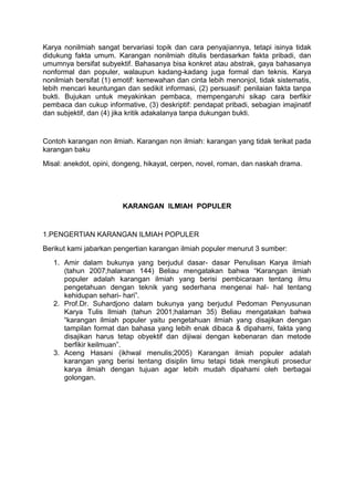 Karya nonilmiah sangat bervariasi topik dan cara penyajiannya, tetapi isinya tidak
didukung fakta umum. Karangan nonilmiah ditulis berdasarkan fakta pribadi, dan
umumnya bersifat subyektif. Bahasanya bisa konkret atau abstrak, gaya bahasanya
nonformal dan populer, walaupun kadang-kadang juga formal dan teknis. Karya
nonilmiah bersifat (1) emotif: kemewahan dan cinta lebih menonjol, tidak sistematis,
lebih mencari keuntungan dan sedikit informasi, (2) persuasif: penilaian fakta tanpa
bukti. Bujukan untuk meyakinkan pembaca, mempengaruhi sikap cara berfikir
pembaca dan cukup informative, (3) deskriptif: pendapat pribadi, sebagian imajinatif
dan subjektif, dan (4) jika kritik adakalanya tanpa dukungan bukti.
Contoh karangan non ilmiah. Karangan non ilmiah: karangan yang tidak terikat pada
karangan baku
Misal: anekdot, opini, dongeng, hikayat, cerpen, novel, roman, dan naskah drama.
KARANGAN ILMIAH POPULER
1.PENGERTIAN KARANGAN ILMIAH POPULER
Berikut kami jabarkan pengertian karangan ilmiah populer menurut 3 sumber:
1. Amir dalam bukunya yang berjudul dasar- dasar Penulisan Karya ilmiah
(tahun 2007;halaman 144) Beliau mengatakan bahwa “Karangan ilmiah
populer adalah karangan ilmiah yang berisi pembicaraan tentang ilmu
pengetahuan dengan teknik yang sederhana mengenai hal- hal tentang
kehidupan sehari- hari”.
2. Prof.Dr. Suhardjono dalam bukunya yang berjudul Pedoman Penyusunan
Karya Tulis Ilmiah (tahun 2001;halaman 35) Beliau mengatakan bahwa
“karangan ilmiah populer yaitu pengetahuan ilmiah yang disajikan dengan
tampilan format dan bahasa yang lebih enak dibaca & dipahami, fakta yang
disajikan harus tetap obyektif dan dijiwai dengan kebenaran dan metode
berfikir keilmuan”.
3. Aceng Hasani (ikhwal menulis;2005) Karangan ilmiah populer adalah
karangan yang berisi tentang disiplin limu tetapi tidak mengikuti prosedur
karya ilmiah dengan tujuan agar lebih mudah dipahami oleh berbagai
golongan.
 