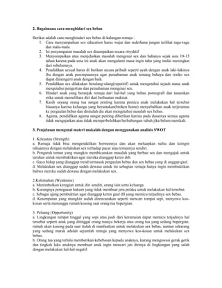 2. Bagaimana cara menghidari sex bebas
Berikut adalah cara menghindari sex bebas di kalangan remaja :
1. Cara menyampaikan sex education harus wajar dan sederhana jangan terlihat ragu-ragu
dan malu-malu
2. Isi penyampaian masalah sex disampaikan secara obyektif
3. Menyampaikan atau menjelaskan masalah mengenai sex dan bahanya sejak usia 10-13
tahun karena pada usia ini anak akan mengalami masa ingin tahu yang mulai meningkat
dari sebelumnya.
4. Pendidikan sexual harus di berikan secara pribadi seperti ayah dengan anak laki-lakinya
ibu dengan anak perempuannya agar pemahaman anak tentang bahaya dan resiko sex
dapat dimengerti anak dengan baik.
5. Pendidikan sex dilakukan berulang-ulang(repetitif) untuk mengetahui sejauh mana anak
mengetahui pengertian dan pemahaman mengenai sex.
6. Hindari anak yang beranjak remaja dari hal-hal yang bebau pornografi dan tanamkan
etika untuk memelihara diri dari berbuatan maksiat.
7. Kasih sayang orang tua sangat penting karena pemicu anak melakukan hal tersebut
biasanya karena keluarga yang berantakan(broken home) menyebabkan anak terjerumus
ke pergaulan bebas dan disitulah dia akan mengetahui masalah sex bebas.
8. Agama, pendidikan agama sangat penting diberikan karena pada dasarnya semua agama
tidak mengajarkan atau tidak memperbolehkan berhubungan tubuh jika belum menikah.
3. Penjelasan mengenai materi makalah dengan menggunakan analisis SWOT
1. Kekuatan (Strength)
a. Remaja tidak bisa mengendalikan hormonnya dan akan meluapkan nafsu dan keingin
tahuannya dengan melakukan sex terhadap pacar atau temannya sendiri.
b. Pengaruh teman yang mungkin membicarakan masalah yang berbau sex dan mengajak untuk
taruhan untuk membuktikan agar mereka dianggap keren dsb.
c. Gaya hidup yang dianggap trend termasuk pergaulan bebas dan sex bebas yang di anggap gaul.
d. Melakukan sex dianggap sudah dewasa untuk itu sebagian remaja hanya ingin membuktikan
bahwa mereka sudah dewasa dengan melakukan sex.
2.Kelemahan (Weakness)
a. Menimbulkan kerugian untuk diri sendiri, orang lain serta keluarga.
b. Kurangnya penegasan hukum yang tidak membuat jera pelaku untuk melakukan hal tersebut.
c. Sebagai ajang pembuktian agar dianggap keren gaul dll yang memicu terjadinya sex bebas.
d. Kesempatan yang mungkin sudah direncanakan seperti mencari tempat sepi, menyewa koskosan serta menunggu rumah kosong saat orang tua bepergian.
3. Peluang (Opportunity)
a. Lingkungan tempat tinggal yang sepi atau jauh dari keramaian dapat memicu terjadinya hal
tersebut seperti anak yang ditinggal orang tuanya bekerja atau orang tua yang sedang bepergian,
rumah akan kosong pada saat itulah di manfaatkan untuk melakukan sex bebas, namun sekarang
yang sedang marak adalah sejumlah remaja yang menyewa kos-kosan untuk melakukan sex
bebas.
b. Orang tua yang terlalu memberikan kebebasan kepada anaknya, kurang mengawasi gerak gerik
dan tingkah laku anaknya membuat anak ingin mencari jati dirinya di lingkungan yang salah
dengan melakukan hal-hal negatif.

 