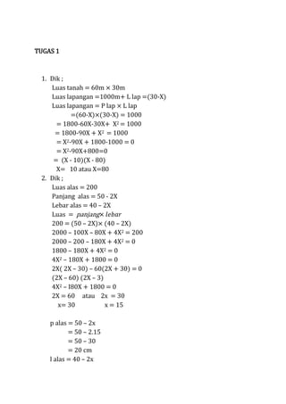 TUGAS 1

1. Dik ;
Luas tanah = 60m × 30m
Luas lapangan =1000m L lap =(30-X)
Luas lapangan = P lap × L lap
=(60-X)×(30-X) = 1000
= 1800-60X-30X X2 = 1000
= 1800-90X X2 = 1000
= X2-90X 1800-1000 = 0
= X2-90X+800=0
= (X - 10)(X - 80)
X= 10 atau X=80
2. Dik ;
Luas alas = 200
Panjang alas = 50 - 2X
Lebar alas = 40 – 2X
Luas = panjang
200 = (50 – 2X) (40 – 2X)
2000 – 100X – 80X + 4X2 = 200
2000 – 200 – 180X + 4X2 = 0
1800 – 180X + 4X2 = 0
4X2 – 180X + 1800 = 0
2X( 2X – 30) – 60(2X + 30) = 0
(2X – 60) (2X – 3)
4X2 – I80X + 1800 = 0
2X = 60 atau 2x = 30
x= 30
x = 15
p alas = 50 – 2x
= 50 – 2.15
= 50 – 30
= 20 cm
l alas = 40 – 2x

 