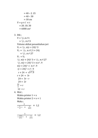 = 40 C 2. 15
= 40 C 30
= 10 cm
V=p
= 20. 10. 30
= 6000 cm2
3. Dik ;
V = 1/3. r2.t
= 1/3. . r2.3
Volume akibat penambahan jari
V1 = 1/3. . (r + 24)2 3
V2 = 1/3. . r2( 3 + 24)
= 1/3. . r2.27
V1 = V2
1/3. (r + 24)2 3 = 1/3. .
r2.27
1/3. (r + 24)2 3 =
r2 . 9
(r + 24)2 = r2 . 9
(r + 24)2 = r2 . 9
r + 24 =
r + 24 = 3r
24 = 3r C r
24 = 2r
=r
12 = r
4. Misl ;
Waktu printer 1 = x
Waktu printer 2 = x + 1
Maka ;

= 1,2

= 1,2

 
