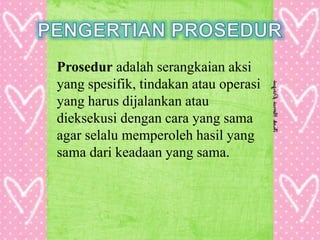 Prosedur adalah serangkaian aksi
yang spesifik, tindakan atau operasi
yang harus dijalankan atau
dieksekusi dengan cara yang sama
agar selalu memperoleh hasil yang
sama dari keadaan yang sama.
 