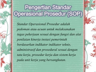 Standar Operasional Prosedur adalah
pedoman atau acuan untuk melaksanakan
tugas pekerjaan sesuai dengan fungsi dan alat
penilaian kinerja instasi pemerintah
berdasarkan indikator indikator teknis,
administrasif dan prosedural sesuai dengan
tata kerja, prosedur kerja dan sistem kerja
pada unit kerja yang bersangkutan.
 