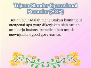 Tujuan SOP adalah menciptakan komitment
mengenai apa yang dikerjakan oleh satuan
unit kerja instansi pemerintahan untuk
mewujudkan good governance.
 
