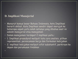 D. Implikasi Manajerial
• Menurut kamus besar Bahasa Indonesia, kata Implikasi
berarti akibat. Kata Implikasi sendiri dapat merujuk ke
beberapa aspek yaitu salah satunya yang dibahas saat ini
adalah manajerial atau manajemen
• Dalam manajemen terdapat 2 implikasi yaitu :
• 1. Implikasi prosedural meliputi tata cara analisis, pilihan
representasi, perencanaan kerja dan formulasi kebijakan
• 2. implikasi kebijakan meliputi sifat substantif, perkiraan ke
depan dan perumusan tindakan
•
 