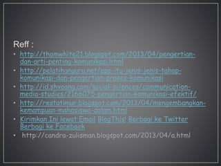 Reff :
• http://thomwhite21.blogspot.com/2013/04/pengertian-
dan-arti-penting-komunikasi.html
• http://pelatihanguru.net/apa-itu-jenis-jenis-tahap-
komunikasi-dan-pengertian-proses-komunikasi
• http://id.shvoong.com/social-sciences/communication-
media-studies/2166075-pengertian-komunikasi-efektif/
• http://restatimur.blogspot.com/2013/04/mengembangkan-
kemampuan-mahasiswa-dalam.html
• Kirimkan Ini lewat Email BlogThis! Berbagi ke Twitter
Berbagi ke Facebook
• http://candra-zulisman.blogspot.com/2013/04/a.html
 