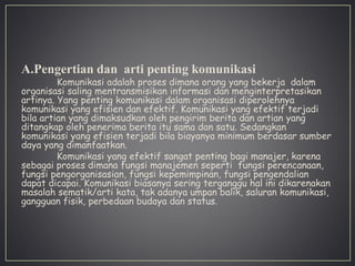 A.Pengertian dan arti penting komunikasi
Komunikasi adalah proses dimana orang yang bekerja dalam
organisasi saling mentransmisikan informasi dan menginterpretasikan
artinya. Yang penting komunikasi dalam organisasi diperolehnya
komunikasi yang efisien dan efektif. Komunikasi yang efektif terjadi
bila artian yang dimaksudkan oleh pengirim berita dan artian yang
ditangkap oleh penerima berita itu sama dan satu. Sedangkan
komunikasi yang efisien terjadi bila biayanya minimum berdasar sumber
daya yang dimanfaatkan.
Komunikasi yang efektif sangat penting bagi manajer, karena
sebagai proses dimana fungsi manajemen seperti fungsi perencanaan,
fungsi pengorganisasian, fungsi kepemimpinan, fungsi pengendalian
dapat dicapai. Komunikasi biasanya sering terganggu hal ini dikarenakan
masalah sematik/arti kata, tak adanya umpan balik, saluran komunikasi,
gangguan fisik, perbedaan budaya dan status.
 