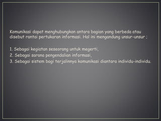 Komunikasi dapat menghubungkan antara bagian yang berbeda atau
disebut rantai pertukaran informasi. Hal ini mengandung unsur-unsur ;
1. Sebagai kegiatan seseorang untuk megerti,
2. Sebagai sarana pengendalian informasi,
3. Sebagai sistem bagi terjalinnya komunikasi diantara individu-individu.
 