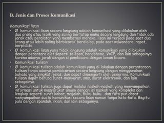 B. Jenis dan Proses Komunikasi
Komunikasi lisan
• Ø komunikasi lisan secara langsung adalah komunikasi yang dilakukan oleh
dua orang atau lebih yang saling bertatap muka secara langsung dan tidak ada
jarak atau peralatan yang membatasi mereka. lisan ini terjadi pada saat dua
orang atau lebih saling berbicara/ berdialog, pada saat wawancara, rapat,
berpidato.
• Ø komunikasi lisan yang tidak langsung adalah komunikasi yang dilakukan
dengan perantara alat seperti telepon, handphone, VoIP, dan lain sebagainya
karena adanya jarak dengan si pembicara dengan lawan bicara.
• Komunikasi tulisan
• Ø komunikasi tulisan adalah komunikasi yang di lakukan dengan perantaraan
tulisan tanpa adanya pembicaraan secara langsung dengan menggunakan
bahasa yang singkat, jelas, dan dapat dimengerti oleh penerima. Komunikasi
tulisan dapat berupa surat-menyurat, sms, surat elektronik, dan lain
sebagainya.
• Ø komunikasi tulisan juga dapat melalui naskah-naskah yang menyampaikan
informasi untuk masyarakat umum dengan isi naskah yang kompleks dan
lengkap seperti surat kabar, majalah, buku-buku. dan foto pun dapat
menyampaikan suatu komunikasi secara lisan namun tanpa kata-kata. Begitu
pula dengan spanduk, iklan, dan lain sebagainya.
 