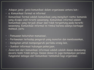 • Adapun jenis- jenis komunikasi dalam organisasai antara lain :
• a. Komunikasi formal vs informal
• Komunikasi formal adalah komunikasi yang mengikuti rantai komando
yang dicapai oleh hirarki wewenang. Komunikasi informal adalah
komunikasi yang terjadi diluar dan tidak tergantung pada herarki
wewenang. Komunikasi informal ini timbul karena adanya berbagai
maksud, yaitu
• - Pemuasan kebutuhan manusiawi,
• - Perlawanan terhadap pengaruh yang monoton dan membosankan,
• - Keinginan untuk mempengaruhi perilaku orang lain,
• - Sumber informasi hubungan pekerjaan.
• Jenis lain dari komunikasi informasi adalah adalah dasas-desusyang
secara resmi tidak setuju. Desas-desus ini juga mempunyai peranan
fungsional sebagai alat komunikasi tambahan bagi organisasi.
 