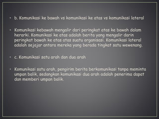• b. Komunikasi ke bawah vs komunikasi ke atas vs komunikasi lateral
• Komunikasi kebawah mengalir dari peringkat atas ke bawah dalam
herarki. Komunikasi ke atas adalah berita yang mengalir darin
peringkat bawah ke atas atas suatu organisasi. Komunikasi lateral
adalah sejajar antara mereka yang berada tingkat satu wewenang.
• c. Komunikasi satu arah dan dua arah
• Komunikasi satu arah, pengirim berita berkomunikasi tanpa meminta
umpan balik, sedangkan komunikasi dua arah adalah penerima dapat
dan memberi umpan balik.
 