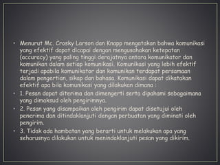 • Menurut Mc. Crosky Larson dan Knapp mengatakan bahwa komunikasi
yang efektif dapat dicapai dengan mengusahakan ketepatan
(accuracy) yang paling tinggi derajatnya antara komunikator dan
komunikan dalam setiap komunikasi. Komunikasi yang lebih efektif
terjadi apabila komunikator dan komunikan terdapat persamaan
dalam pengertian, sikap dan bahasa. Komunikasi dapat dikatakan
efektif apa bila komunikasi yang dilakukan dimana :
• 1. Pesan dapat diterima dan dimengerti serta dipahami sebagaimana
yang dimaksud oleh pengirimnya.
• 2. Pesan yang disampaikan oleh pengirim dapat disetujui oleh
penerima dan ditindaklanjuti dengan perbuatan yang diminati oleh
pengirim.
• 3. Tidak ada hambatan yang berarti untuk melakukan apa yang
seharusnya dilakukan untuk menindaklanjuti pesan yang dikirim.
 
