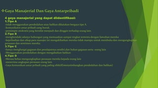 Gaya Manajerial Dan Gaya Antarpribadi
4 gaya manajerial yang dapat diidentifikasi:
1.Tipe A
-tidak menggunakan pendedahan atau balikan dikatakan bergaya tipe A.
-komunikator antar pribadi yang buruk.
-pemimpin otokratis yang bersifat menjauh dan dinggin terhadap orang lain.
2.Tipe B
-menghendaki adanya hubungan yang memuaskan sampai tingkat tertentu dengan bawahan mereka
-kepribadian dan sikap para manajer ini mengakibatkan mereka tidak mampu untuk membuka dan mengungkapkan
perasaan dan sentimen mereka.
3.Tipe C
-hanya menghargai gagasan dan pendapatnya sendiri,dan bukan gagasan serta orang lain
-Menggunakan pendedahan dengan mengabaikan balikan
4.Tipe D
-Merasa bebas mengungkapkan perasaan mereka kepada orang lain
-menerima ungkapan perasaan orang lain
-Gaya komunikasi antar pribadi yang paling efektif(menyeimbangkan pendedahan dan balikan)
 