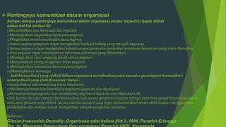  Pentingnya komunikasi dalam organisasi
sampai dimana pentingnya komunikasi dalam organisasi,secara terperinci dapat dilihat
dalam hal-hal berikut ini:
1.Menimbulkan rasa kesetiaan dan loyalitas
2.Meningkatkan kegairahan kerja para pegawai
3.Mingkatkan moral dan disiplin para pegawai
4.Semua jajaran pimpinan dapat mengetahui keadaan bidang yang menjadi tugasnya
5.Semua pegawai dapat mengetahui kebijaksanaan,peraturan-peraturan,ketentuan-ketentuan yang telah ditetepkan
6.Para pegawai cepat mendapatkan informasi-informasi yang dibutuhkan
7.Meningkatkan rasa tanggung jawab semua pegawai
8.Menimbulkan saling pengertian antar pegawai
9.Meningkatkan kerjasama diantara para pegawai
10.Meningkatkan semangat
Jadi komunikasi yang efektif dalam organisasi menekankan para manajer pentingnya komunikasi
antarpribadi yang efektif,manajer harus :
1.menyediakan informasi(yang harus dipahami)
2.Memberi perintah dan instruksi(yang harus dipatuhi dan dipelajari)
3.Berusaha mempengaruhi dan membujuk(yang harus dipatuhi dan dilakukan),dll
Oleh karena itu,cara manajer berkomunikasi,baik secara pengirim maupun sebagai penerima sangatlah penting untuk
mencapai prestasi yang efektif. Secara teoritis,manajer yang ingin berkomunikasi secara efektif dapat menggunakan
pendedahan dan balikan untuk memperluas wilayah pengertian bersama.
Referensi:
Gibson,Ivancevich,Donnelly ,Organisasa edisi kelima jilid 2 ,1994 ,Penerbit Erlangga
 