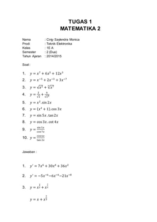 TUGAS 1
MATEMATIKA 2
Nama : Cinjy Saylendra Monica
Prodi : Teknik Elektronika
Kelas : 1E A
Semester : 2 (Dua)
Tahun Ajaran : 2014/2015
Soal :
1. 𝑦 = 𝑥7
+ 6𝑥5
+ 12𝑥3
2. 𝑦 = 𝑥−5
+ 2𝑥−3
+ 3𝑥−7
3. 𝑦 = √ 𝑥2 + √ 𝑥73
4. 𝑦 =
2
√𝑥
+
6
√𝑥3
5. 𝑦 = 𝑥2
.sin 2𝑥
6. 𝑦 = ( 𝑥2
+ 1).cos 3𝑥
7. 𝑦 = sin 5𝑥 . tan2𝑥
8. 𝑦 = cos 3𝑥 . cot 4𝑥
9. 𝑦 =
sin 5𝑥
cos7𝑥
10. 𝑦 =
cos6𝑥
tan 2𝑥
Jawaban :
1. 𝑦′
= 7𝑥6
+ 30𝑥4
+ 36𝑥2
2. 𝑦′
= −5𝑥−6
−6𝑥−4
−21𝑥−8
3. 𝑦 = 𝑥
2
2 + 𝑥
7
3
𝑦 = 𝑥 + 𝑥
7
3
 