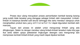 Proses daur ulang merupakan proses pemanfaatan kembali barang barang
yang sudah tidak terpakai yang dianggap sebagai limbah oleh masyarakat. Limbah-
limbah ini biasanya bersifat sulit terurai sehingga kita oerlu mendaur ulangnya untuk
menghasilkan produk baru yang lebih bermanfaat dan dapat digunakan kembali oleh
manusia.
Tujuan dari proses ini adalah untuk mengurangi limbah yang ada
dilingkungan. Selain itu dengan mendaur ulang limbah-limbah tersebut maka kita juga
ikut serta dalam upaya pelestarian lingkungan deengan cara mengurangi dan
memproses kembali limbah-limbah yang masih dapat dipakai kembali.
Daur Ulang
 