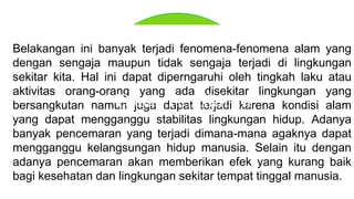 Belakangan ini banyak terjadi fenomena-fenomena alam yang
dengan sengaja maupun tidak sengaja terjadi di lingkungan
sekitar kita. Hal ini dapat diperngaruhi oleh tingkah laku atau
aktivitas orang-orang yang ada disekitar lingkungan yang
bersangkutan namun juga dapat terjadi karena kondisi alam
yang dapat mengganggu stabilitas lingkungan hidup. Adanya
banyak pencemaran yang terjadi dimana-mana agaknya dapat
mengganggu kelangsungan hidup manusia. Selain itu dengan
adanya pencemaran akan memberikan efek yang kurang baik
bagi kesehatan dan lingkungan sekitar tempat tinggal manusia.
Dasar Pemikiran
 